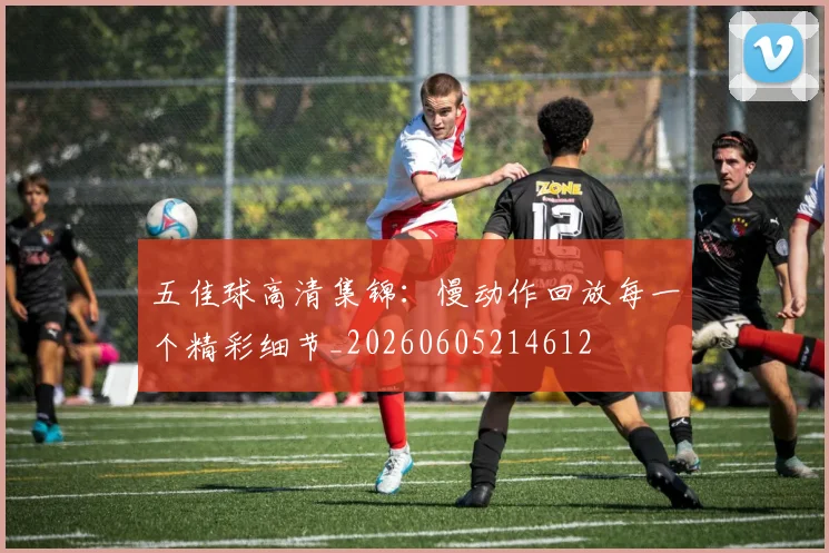 五佳球高清集锦：慢动作回放每一个精彩细节_20260605214612