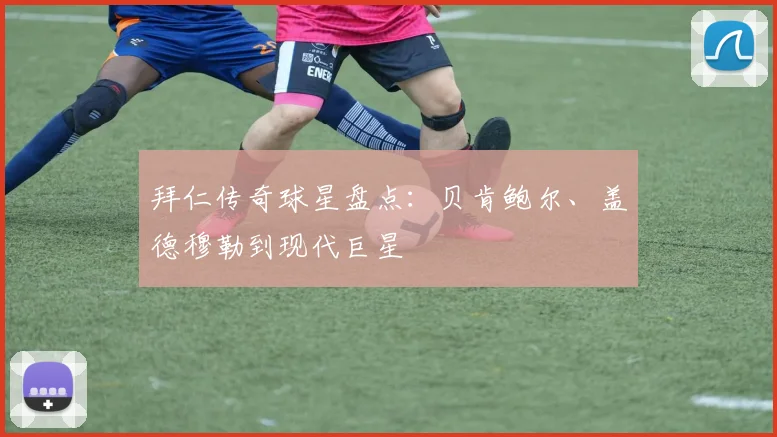 拜仁传奇球星盘点:贝肯鲍尔、盖德穆勒到现代巨星