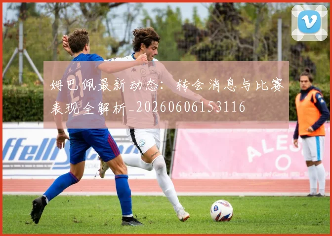 姆巴佩最新动态：转会消息与比赛表现全解析_20260606153116