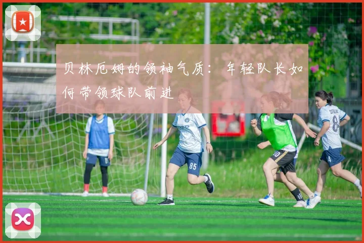 贝林厄姆的领袖气质:年轻队长如何带领球队前进