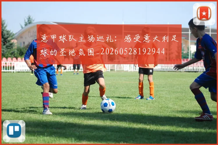 意甲球队主场巡礼:感受意大利足球的圣地氛围_20260528192944
