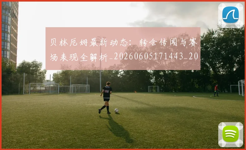 贝林厄姆最新动态:转会传闻与赛场表现全解析_20260605171443_20260703181954
