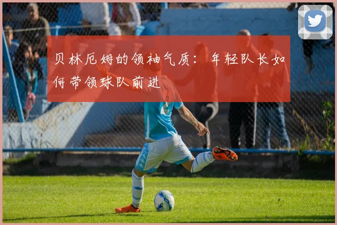 贝林厄姆的领袖气质:年轻队长如何带领球队前进