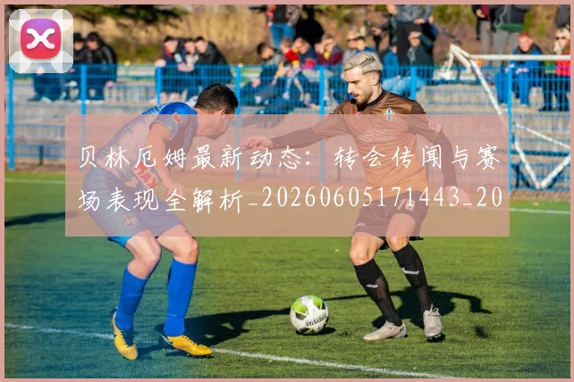 贝林厄姆最新动态:转会传闻与赛场表现全解析_20260605171443_20260703181954